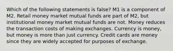 Which of the following statements is false? M1 is a component of M2. Retail money market mutual funds are part of M2, but institutional money market mutual funds are not. Money reduces the transaction costs of making exchanges. Currency is money, but money is more than just currency. Credit cards are money since they are widely accepted for purposes of exchange.