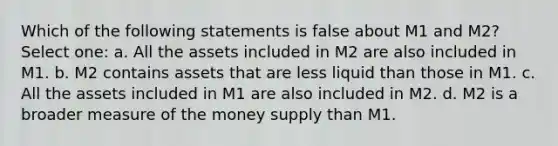 Which of the following statements is false about M1 and M2? Select one: a. All the assets included in M2 are also included in M1. b. M2 contains assets that are less liquid than those in M1. c. All the assets included in M1 are also included in M2. d. M2 is a broader measure of the money supply than M1.