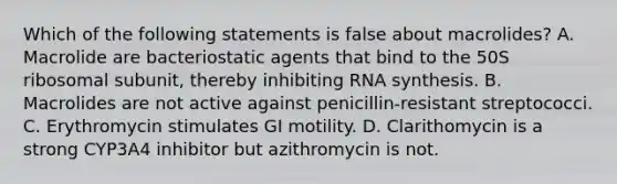 Which of the following statements is false about macrolides? A. Macrolide are bacteriostatic agents that bind to the 50S ribosomal subunit, thereby inhibiting RNA synthesis. B. Macrolides are not active against penicillin-resistant streptococci. C. Erythromycin stimulates GI motility. D. Clarithomycin is a strong CYP3A4 inhibitor but azithromycin is not.