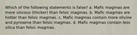 Which of the following statements is false? a. Mafic magmas are more viscous (thicker) than felsic magmas. b. Mafic magmas are hotter than felsic magmas. c. Mafic magmas contain more olivine and pyroxene than felsic magmas. d. Mafic magmas contain less silica than felsic magmas.