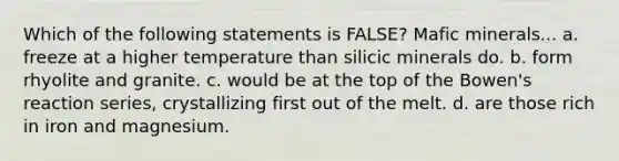 Which of the following statements is FALSE? Mafic minerals... a. freeze at a higher temperature than silicic minerals do. b. form rhyolite and granite. c. would be at the top of the Bowen's reaction series, crystallizing first out of the melt. d. are those rich in iron and magnesium.