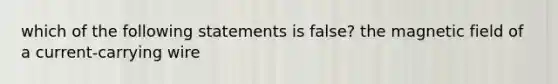 which of the following statements is false? the magnetic field of a current-carrying wire