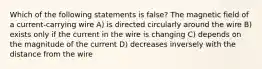 Which of the following statements is false? The magnetic field of a current-carrying wire A) is directed circularly around the wire B) exists only if the current in the wire is changing C) depends on the magnitude of the current D) decreases inversely with the distance from the wire