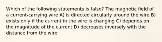 Which of the following statements is false? The magnetic field of a current-carrying wire A) is directed circularly around the wire B) exists only if the current in the wire is changing C) depends on the magnitude of the current D) decreases inversely with the distance from the wire