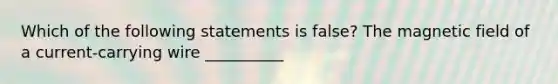 Which of the following statements is false? The magnetic field of a current-carrying wire __________