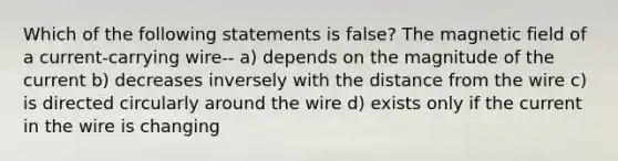 Which of the following statements is false? The magnetic field of a current-carrying wire-- a) depends on the magnitude of the current b) decreases inversely with the distance from the wire c) is directed circularly around the wire d) exists only if the current in the wire is changing