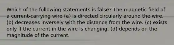 Which of the following statements is false? The magnetic field of a current-carrying wire (a) is directed circularly around the wire. (b) decreases inversely with the distance from the wire. (c) exists only if the current in the wire is changing. (d) depends on the magnitude of the current.