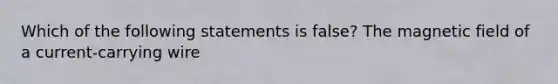 Which of the following statements is false? The magnetic field of a current-carrying wire