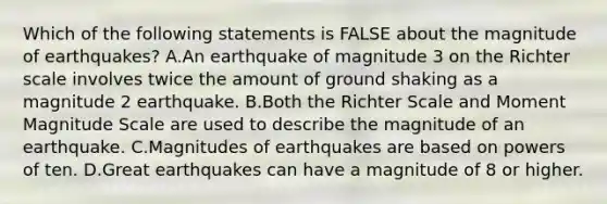 Which of the following statements is FALSE about the magnitude of earthquakes? A.An earthquake of magnitude 3 on the Richter scale involves twice the amount of ground shaking as a magnitude 2 earthquake. B.Both the Richter Scale and Moment Magnitude Scale are used to describe the magnitude of an earthquake. C.Magnitudes of earthquakes are based on powers of ten. D.Great earthquakes can have a magnitude of 8 or higher.