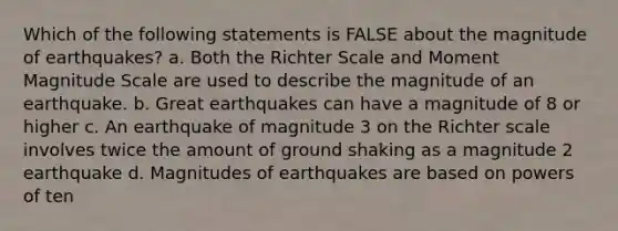 Which of the following statements is FALSE about the magnitude of earthquakes? a. Both the Richter Scale and Moment Magnitude Scale are used to describe the magnitude of an earthquake. b. Great earthquakes can have a magnitude of 8 or higher c. An earthquake of magnitude 3 on the Richter scale involves twice the amount of ground shaking as a magnitude 2 earthquake d. Magnitudes of earthquakes are based on powers of ten