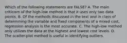 Which of the following statements are FALSE? A. The main criticism of the high-low method is that it uses only two data points. B. Of the methods discussed in the text and in class of determining the variable and fixed components of a mixed cost, regression analysis is the most accurate. C. The high-low method only utilizes the data at the highest and lowest cost levels. D. The scatter-plot method is useful in identifying outliers.