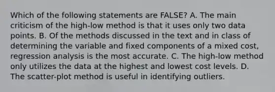 Which of the following statements are FALSE? A. The main criticism of the high-low method is that it uses only two data points. B. Of the methods discussed in the text and in class of determining the variable and fixed components of a mixed cost, regression analysis is the most accurate. C. The high-low method only utilizes the data at the highest and lowest cost levels. D. The scatter-plot method is useful in identifying outliers.