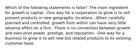 Which of the following statements is false? -The main ingredient for growth is capital. -One way for a corporation to grow is to sell present products in new geographic locations. -When carefully planned and controlled, growth from within can have very little adverse effect on a firm. -There is no connection between growth and executive power, prestige, and reputation. -One way for a business to grow is to sell new but related products to its existing customer base.