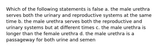 Which of the following statements is false a. the male urethra serves both the urinary and reproductive systems at the same time b. the male urethra serves both the reproductive and urinary systems but at different times c. the male urethra is longer than the female urethra d. the male urethra is a passageway for both urine and semen