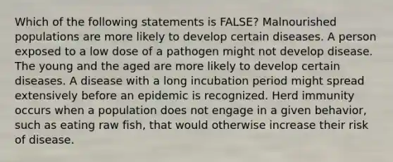 Which of the following statements is FALSE? Malnourished populations are more likely to develop certain diseases. A person exposed to a low dose of a pathogen might not develop disease. The young and the aged are more likely to develop certain diseases. A disease with a long incubation period might spread extensively before an epidemic is recognized. Herd immunity occurs when a population does not engage in a given behavior, such as eating raw fish, that would otherwise increase their risk of disease.