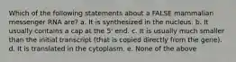 Which of the following statements about a FALSE mammalian messenger RNA are? a. It is synthesized in the nucleus. b. It usually contains a cap at the 5' end. c. It is usually much smaller than the initial transcript (that is copied directly from the gene). d. It is translated in the cytoplasm. e. None of the above