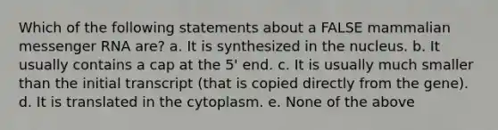 Which of the following statements about a FALSE mammalian <a href='https://www.questionai.com/knowledge/kDttgcz0ig-messenger-rna' class='anchor-knowledge'>messenger rna</a> are? a. It is synthesized in the nucleus. b. It usually contains a cap at the 5' end. c. It is usually much smaller than the initial transcript (that is copied directly from the gene). d. It is translated in the cytoplasm. e. None of the above