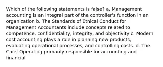 Which of the following statements is false? a. Management accounting is an integral part of the controller's function in an organization b. The Standards of Ethical Conduct for Management Accountants include concepts related to competence, confidentiality, integrity, and objectivity c. Modern cost accounting plays a role in planning new products, evaluating operational processes, and controlling costs. d. The Chief Operating primarily responsible for accounting and financial