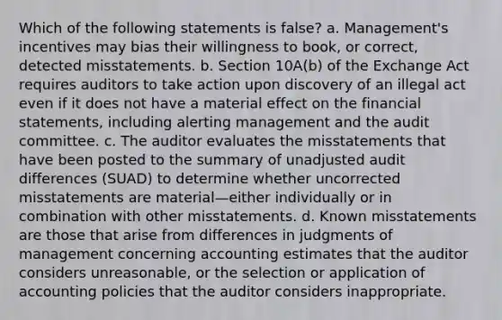 Which of the following statements is false? a. Management's incentives may bias their willingness to book, or correct, detected misstatements. b. Section 10A(b) of the Exchange Act requires auditors to take action upon discovery of an illegal act even if it does not have a material effect on the financial statements, including alerting management and the audit committee. c. The auditor evaluates the misstatements that have been posted to the summary of unadjusted audit differences (SUAD) to determine whether uncorrected misstatements are material—either individually or in combination with other misstatements. d. Known misstatements are those that arise from differences in judgments of management concerning accounting estimates that the auditor considers unreasonable, or the selection or application of accounting policies that the auditor considers inappropriate.