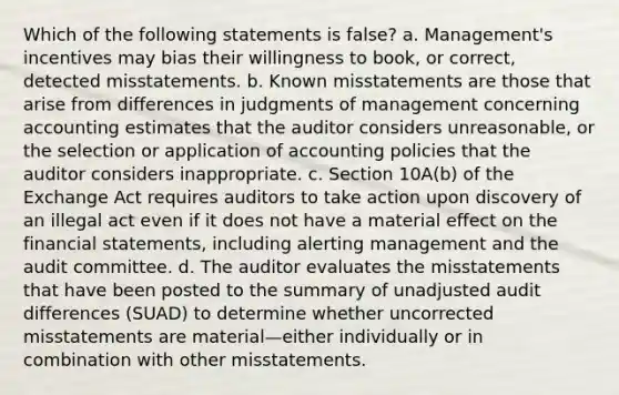 Which of the following statements is false? a. Management's incentives may bias their willingness to book, or correct, detected misstatements. b. Known misstatements are those that arise from differences in judgments of management concerning accounting estimates that the auditor considers unreasonable, or the selection or application of accounting policies that the auditor considers inappropriate. c. Section 10A(b) of the Exchange Act requires auditors to take action upon discovery of an illegal act even if it does not have a material effect on the financial statements, including alerting management and the audit committee. d. The auditor evaluates the misstatements that have been posted to the summary of unadjusted audit differences (SUAD) to determine whether uncorrected misstatements are material—either individually or in combination with other misstatements.