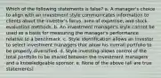 Which of the following statements is false? a. A manager's choice to align with an investment style communicates information to clients about the investor's focus, area of expertise, and stock evaluation methods. b. An investment manager's style cannot be used as a basis for measuring the manager's performance relative to a benchmark. c. Style identification allows an investor to select investment managers that allow his overall portfolio to be properly diversified. d. Style investing allows control of the total portfolio to be shared between the investment managers and a knowledgeable sponsor. e. None of the above (all are true statements)