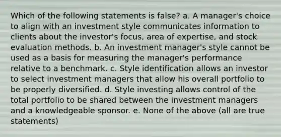 Which of the following statements is false? a. A manager's choice to align with an investment style communicates information to clients about the investor's focus, area of expertise, and stock evaluation methods. b. An investment manager's style cannot be used as a basis for measuring the manager's performance relative to a benchmark. c. Style identification allows an investor to select investment managers that allow his overall portfolio to be properly diversified. d. Style investing allows control of the total portfolio to be shared between the investment managers and a knowledgeable sponsor. e. None of the above (all are true statements)