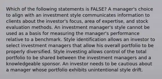 Which of the following statements is FALSE? A manager's choice to align with an investment style communicates information to clients about the investor's focus, area of expertise, and stock evaluation methods. An investment manager's style cannot be used as a basis for measuring the manager's performance relative to a benchmark. Style identification allows an investor to select investment managers that allow his overall portfolio to be properly diversified. Style investing allows control of the total portfolio to be shared between the investment managers and a knowledgeable sponsor. An investor needs to be cautious about a manager whose portfolio exhibits unintentional style drift.