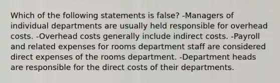 Which of the following statements is false? -Managers of individual departments are usually held responsible for overhead costs. -Overhead costs generally include indirect costs. -Payroll and related expenses for rooms department staff are considered direct expenses of the rooms department. -Department heads are responsible for the direct costs of their departments.