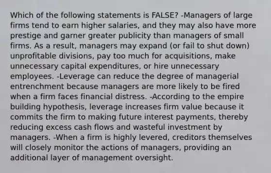 Which of the following statements is FALSE? -Managers of large firms tend to earn higher salaries, and they may also have more prestige and garner greater publicity than managers of small firms. As a result, managers may expand (or fail to shut down) unprofitable divisions, pay too much for acquisitions, make unnecessary capital expenditures, or hire unnecessary employees. -Leverage can reduce the degree of managerial entrenchment because managers are more likely to be fired when a firm faces financial distress. -According to the empire building hypothesis, leverage increases firm value because it commits the firm to making future interest payments, thereby reducing excess cash flows and wasteful investment by managers. -When a firm is highly levered, creditors themselves will closely monitor the actions of managers, providing an additional layer of management oversight.