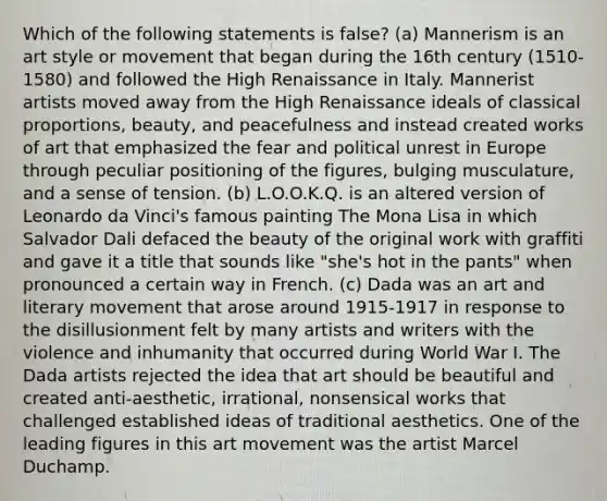 Which of the following statements is false? (a) Mannerism is an art style or movement that began during the 16th century (1510-1580) and followed the High Renaissance in Italy. Mannerist artists moved away from the High Renaissance ideals of classical proportions, beauty, and peacefulness and instead created works of art that emphasized the fear and political unrest in Europe through peculiar positioning of the figures, bulging musculature, and a sense of tension. (b) L.O.O.K.Q. is an altered version of Leonardo da Vinci's famous painting The Mona Lisa in which Salvador Dali defaced the beauty of the original work with graffiti and gave it a title that sounds like "she's hot in the pants" when pronounced a certain way in French. (c) Dada was an art and literary movement that arose around 1915-1917 in response to the disillusionment felt by many artists and writers with the violence and inhumanity that occurred during World War I. The Dada artists rejected the idea that art should be beautiful and created anti-aesthetic, irrational, nonsensical works that challenged established ideas of traditional aesthetics. One of the leading figures in this art movement was the artist Marcel Duchamp.