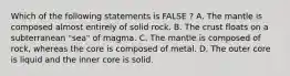 Which of the following statements is FALSE ? A. The mantle is composed almost entirely of solid rock. B. The crust floats on a subterranean "sea" of magma. C. The mantle is composed of rock, whereas the core is composed of metal. D. The outer core is liquid and the inner core is solid.