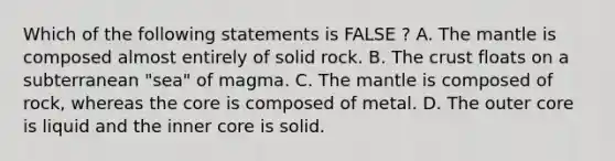 Which of the following statements is FALSE ? A. The mantle is composed almost entirely of solid rock. B. The crust floats on a subterranean "sea" of magma. C. The mantle is composed of rock, whereas the core is composed of metal. D. The outer core is liquid and the inner core is solid.