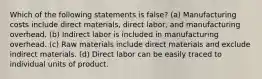 Which of the following statements is false? (a) Manufacturing costs include direct materials, direct labor, and manufacturing overhead. (b) Indirect labor is included in manufacturing overhead. (c) Raw materials include direct materials and exclude indirect materials. (d) Direct labor can be easily traced to individual units of product.