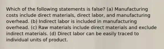 Which of the following statements is false? (a) Manufacturing costs include direct materials, direct labor, and manufacturing overhead. (b) Indirect labor is included in manufacturing overhead. (c) Raw materials include direct materials and exclude indirect materials. (d) Direct labor can be easily traced to individual units of product.