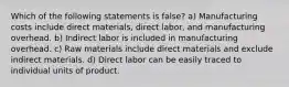 Which of the following statements is false? a) Manufacturing costs include direct materials, direct labor, and manufacturing overhead. b) Indirect labor is included in manufacturing overhead. c) Raw materials include direct materials and exclude indirect materials. d) Direct labor can be easily traced to individual units of product.