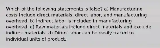 Which of the following statements is false? a) Manufacturing costs include direct materials, direct labor, and manufacturing overhead. b) Indirect labor is included in manufacturing overhead. c) Raw materials include direct materials and exclude indirect materials. d) Direct labor can be easily traced to individual units of product.