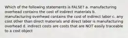 Which of the following statements is FALSE? a. manufacturing overhead contains the cost of indirect materials b. manufacturing overhead contains the cost of indirect labor c. any cost other than direct materials and direct labor is manufacturing overhead d. indirect costs are costs that are NOT easily traceable to a cost object