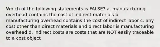 Which of the following statements is FALSE? a. manufacturing overhead contains the cost of indirect materials b. manufacturing overhead contains the cost of indirect labor c. any cost other than direct materials and direct labor is manufacturing overhead d. indirect costs are costs that are NOT easily traceable to a cost object