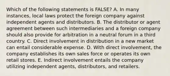 Which of the following statements is​ FALSE? A. In many​ instances, local laws protect the foreign company against independent agents and distributors. B. The distributor or agent agreement between such intermediaries and a foreign company should also provide for arbitration in a neutral forum in a third country. C. Direct involvement in distribution in a new market can entail considerable expense. D. With direct​ involvement, the company establishes its own sales force or operates its own retail stores. E. Indirect involvement entails the company utilizing independent​ agents, distributors, and retailers.