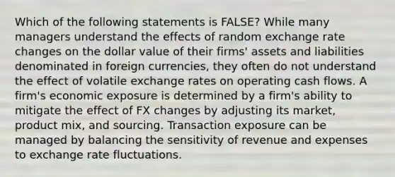 Which of the following statements is FALSE? While many managers understand the effects of random exchange rate changes on the dollar value of their firms' assets and liabilities denominated in foreign currencies, they often do not understand the effect of volatile exchange rates on operating cash flows. A firm's economic exposure is determined by a firm's ability to mitigate the effect of FX changes by adjusting its market, product mix, and sourcing. Transaction exposure can be managed by balancing the sensitivity of revenue and expenses to exchange rate fluctuations.