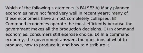 Which of the following statements is FALSE? A) Many planned economies have not fared very well in recent years; many of these economies have almost completely collapsed. B) Command economies operate the most efficiently because the government makes all the production decisions. C) In command economies, consumers still exercise choice. D) In a command economy, the government answers the questions of what to produce, how to produce it, and how to distribute it.