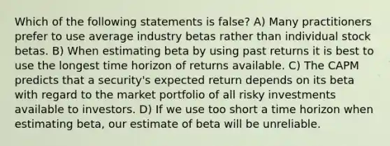 Which of the following statements is false? A) Many practitioners prefer to use average industry betas rather than individual stock betas. B) When estimating beta by using past returns it is best to use the longest time horizon of returns available. C) The CAPM predicts that a security's expected return depends on its beta with regard to the market portfolio of all risky investments available to investors. D) If we use too short a time horizon when estimating beta, our estimate of beta will be unreliable.