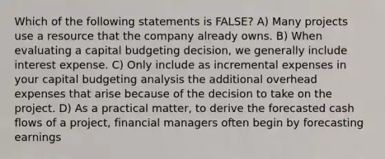 Which of the following statements is FALSE? A) Many projects use a resource that the company already owns. B) When evaluating a capital budgeting decision, we generally include interest expense. C) Only include as incremental expenses in your capital budgeting analysis the additional overhead expenses that arise because of the decision to take on the project. D) As a practical matter, to derive the forecasted cash flows of a project, financial managers often begin by forecasting earnings