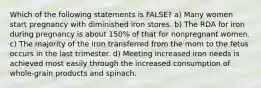 Which of the following statements is FALSE? a) Many women start pregnancy with diminished iron stores. b) The RDA for iron during pregnancy is about 150% of that for nonpregnant women. c) The majority of the iron transferred from the mom to the fetus occurs in the last trimester. d) Meeting increased iron needs is achieved most easily through the increased consumption of whole-grain products and spinach.