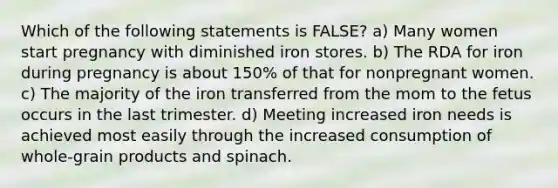 Which of the following statements is FALSE? a) Many women start pregnancy with diminished iron stores. b) The RDA for iron during pregnancy is about 150% of that for nonpregnant women. c) The majority of the iron transferred from the mom to the fetus occurs in the last trimester. d) Meeting increased iron needs is achieved most easily through the increased consumption of whole-grain products and spinach.