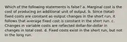 Which of the following statements is false? a. Marginal cost is the cost of producing an additional unit of output. b. Since (total) fixed costs are constant as output changes in the short run, it follows that average fixed cost is constant in the short run. c. Changes in variable costs are reflected dollar-for-dollar in changes in total cost. d. Fixed costs exist in the short run, but not in the long run.