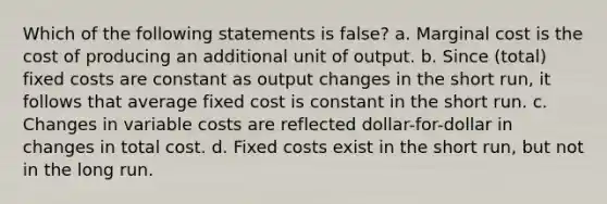 Which of the following statements is false? a. Marginal cost is the cost of producing an additional unit of output. b. Since (total) fixed costs are constant as output changes in the short run, it follows that average fixed cost is constant in the short run. c. Changes in variable costs are reflected dollar-for-dollar in changes in total cost. d. Fixed costs exist in the short run, but not in the long run.