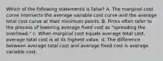 Which of the following statements is false? A. The marginal cost curve intersects the average variable cost curve and the average total cost curve at their minimum points. B. Firms often refer to the process of lowering average fixed cost as "spreading the overhead." c. When marginal cost equals average total cost, average total cost is at its highest value. d. The difference between average total cost and average fixed cost is average variable cost.