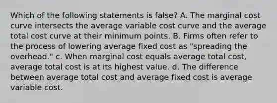 Which of the following statements is false? A. The marginal cost curve intersects the average variable cost curve and the average total cost curve at their minimum points. B. Firms often refer to the process of lowering average fixed cost as "spreading the overhead." c. When marginal cost equals average total cost, average total cost is at its highest value. d. The difference between average total cost and average fixed cost is average variable cost.