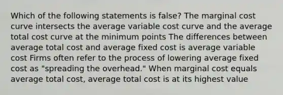 Which of the following statements is false? The marginal cost curve intersects the average variable cost curve and the average total cost curve at the minimum points The differences between average total cost and average fixed cost is average variable cost Firms often refer to the process of lowering average fixed cost as "spreading the overhead." When marginal cost equals average total cost, average total cost is at its highest value